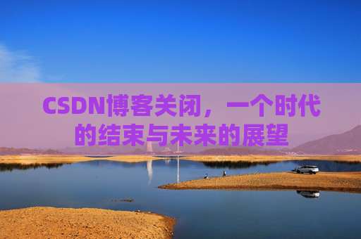 CSDN博客关闭，一个时代的结束与未来的展望